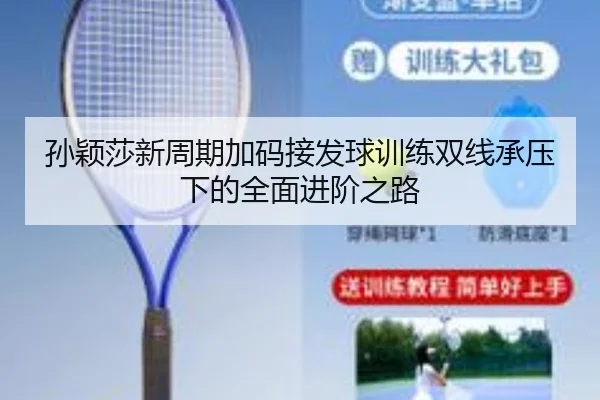 孙颖莎新周期加码接发球训练双线承压下的全面进阶之路