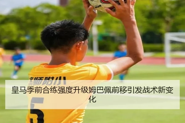 皇马季前合练强度升级姆巴佩前移引发战术新变化