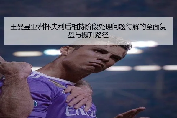 王曼昱亚洲杯失利后相持阶段处理问题待解的全面复盘与提升路径