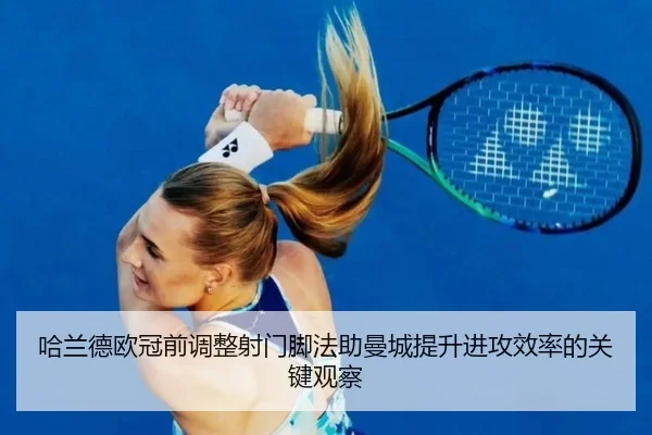哈兰德欧冠前调整射门脚法助曼城提升进攻效率的关键观察