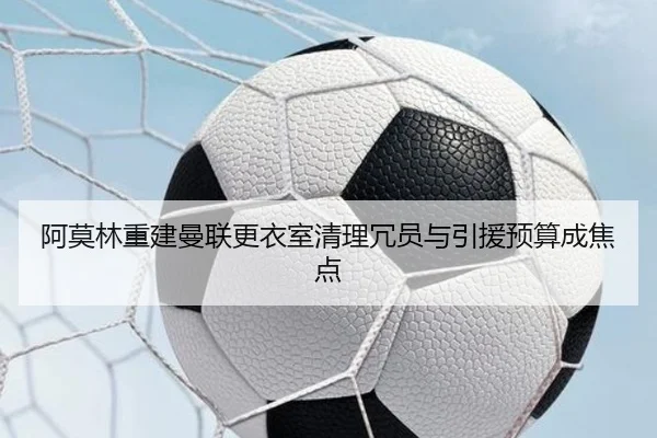 阿莫林重建曼联更衣室清理冗员与引援预算成焦点